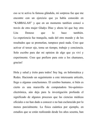 eso se te activa la famosa glándula, mi sorpresa fue que me
encontre con un ejercicio que ya había conocido en
“KABBALAH” y que en un momento tambien conocí a
través de otra mujer Gladys Díaz y ahora leí que hay otra
Lita       Donoso      que       lo      hace       también.
La experiencia fue tranquila, nada del otro mundo y de los
resultados que se prometían, tampoco pasó nada. Creo que
activar el tercer ojo, toma un tiempo, trabajo y conciencia.
Solo escribo para dar mi opinion de algo que ya viví y
experimente. Creo que prefiero para esto a los chamanes,
gracias!


Hola y salud y éxito para todos! Soy Ing. en Informática y
Redes. Haciendo un seguimiento a este interesante artículo,
llego a algunas conclusiones. El cerebro humano, si bién es
cierto es una maravilla de computadora bio-químico-
electrónica, aún deja para la investigación profunda el
significado de algunos procesos que las ciencias médicas
oficiales o no han dado a conocer o no han esclarecido por lo
menos parcialmente. La física cuántica por ejemplo, en
estudios que se están realizando desde los años sesenta, han
 