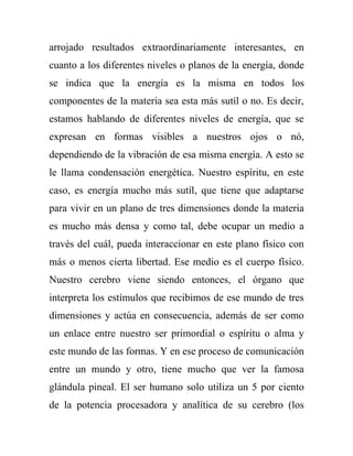 arrojado resultados extraordinariamente interesantes, en
cuanto a los diferentes niveles o planos de la energía, donde
se indica que la energía es la misma en todos los
componentes de la materia sea esta más sutíl o no. Es decir,
estamos hablando de diferentes niveles de energía, que se
expresan en formas visibles a nuestros ojos o nó,
dependiendo de la vibración de esa misma energía. A esto se
le llama condensación energética. Nuestro espíritu, en este
caso, es energía mucho más sutíl, que tiene que adaptarse
para vivir en un plano de tres dimensiones donde la materia
es mucho más densa y como tal, debe ocupar un medio a
través del cuál, pueda interaccionar en este plano físico con
más o menos cierta libertad. Ese medio es el cuerpo físico.
Nuestro cerebro viene siendo entonces, el órgano que
interpreta los estímulos que recibimos de ese mundo de tres
dimensiones y actúa en consecuencia, además de ser como
un enlace entre nuestro ser primordial o espíritu o alma y
este mundo de las formas. Y en ese proceso de comunicación
entre un mundo y otro, tiene mucho que ver la famosa
glándula pineal. El ser humano solo utiliza un 5 por ciento
de la potencia procesadora y analítica de su cerebro (los
 