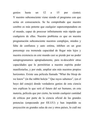 genios    hasta     un     12     a    15     por     ciento).
Y nuestro subconsciente viene siendo el programa con que
actúa en consecuencia. Se ha comprobado que nuestro
cerebro es más potente que cualquier supercomputadora en
el mundo, capaz de procesar infinitamente más rápido que
cualquiera de ellas. Nuestro problema es que en nuestra
programación subconsciente nuestros complejos, miedos y
falta de confianza y auto estima, inhiben en un gran
porcentaje esa tremenda capacidad de llegar más lejos y
nuestra existencia en este mundo casi se pierde por no poder
autoprogramarnos apropiadamente, para re-descubrir otras
capacidades que le permitirían a nuestro espíritu poder
manifestarlas, y por ende, ampliar aún más nuestros propios
horizontes. Existe una película llamada “What the bleep do
we know” (in the rabbit hole)o ” Que rayos sabemos”, (en el
hoyo del conejo) donde verdaderos genios de esta ciencia
nos explican lo que será el futuro del ser humano, en esta
materia, película que por cierto, ha tenido cualquier cantidad
de críticas por parte de la ciencia oficial de las grandes
potencias (empezando por EE.UU) y han impedido su
proyección en grandes salas de ese y otros países, lo cuál me
 