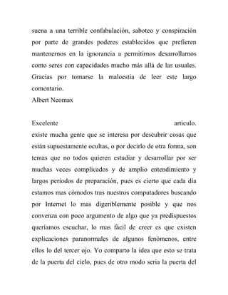 suena a una terrible confabulación, saboteo y conspiración
por parte de grandes poderes establecidos que prefieren
mantenernos en la ignorancia a permitirnos desarrollarnos
como seres con capacidades mucho más allá de las usuales.
Gracias por tomarse la maloestia de leer este largo
comentario.
Albert Neomax


Excelente                                            articulo.
existe mucha gente que se interesa por descubrir cosas que
están supuestamente ocultas, o por decirlo de otra forma, son
temas que no todos quieren estudiar y desarrollar por ser
muchas veces complicados y de amplio entendimiento y
largos periodos de preparación, pues es cierto que cada día
estamos mas cómodos tras nuestros computadores buscando
por Internet lo mas digeriblemente posible y que nos
convenza con poco argumento de algo que ya predispuestos
queríamos escuchar, lo mas fácil de creer es que existen
explicaciones paranormales de algunos fenómenos, entre
ellos lo del tercer ojo. Yo comparto la idea que esto se trata
de la puerta del cielo, pues de otro modo seria la puerta del
 