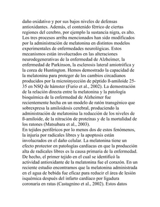 daño oxidativo y por sus bajos niveles de defensas
antioxidantes. Además, el contenido férrico de ciertas
regiones del cerebro, por ejemplo la sustancia nigra, es alto.
Los tres procesos arriba mencionados han sido modificados
por la administración de melatonina en distintos modelos
experimentales de enfermedades neurológicas. Estos
mecanismos están involucrados en las alteraciones
neurodegenerativas de la enfermedad de Alzheimer, la
enfermedad de Parkinson, la esclerosis lateral amiotrófica y
la corea de Huntington. Hemos demostrado la capacidad de
la melatonina para proteger de los cambios circadianos
producidos por la microinyección de péptido ß-amiloide 25-
35 en NSQ de hámster (Furio et al., 2002). La demostración
de la relación directa entre la melatonina y la patología
bioquímica de la enfermedad de Alzheimer fue
recientemente hecha en un modelo de ratón transgénico que
sobrexpresa la amiloidosis cerebral, produciendo la
administración de melatonina la reducción de los niveles de
ß-amiloide, de la nitración de proteínas y de la mortalidad de
los ratones (Matsubara et al., 2003).
En tejidos periféricos por lo menos dos de estos fenómenos,
la injuria por radicales libres y la apoptosis están
involucrados en el daño celular. La melatonina tiene un
efecto protector en patologías cardíacas en que la producción
alta de radicales libres es la causa primaria de la enfermedad.
De hecho, el primer tejido en el cual se identificó la
actividad antioxidante de la melatonina fue el corazón. En un
reciente estudio encontramos que la melatonina administrada
en el agua de bebida fue eficaz para reducir el área de lesión
isquémica después del infarto cardíaco por ligadura
coronaria en ratas (Castagnino et al., 2002). Estos datos
 