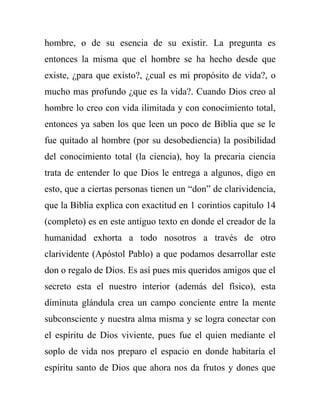 hombre, o de su esencia de su existir. La pregunta es
entonces la misma que el hombre se ha hecho desde que
existe, ¿para que existo?, ¿cual es mi propósito de vida?, o
mucho mas profundo ¿que es la vida?. Cuando Dios creo al
hombre lo creo con vida ilimitada y con conocimiento total,
entonces ya saben los que leen un poco de Biblia que se le
fue quitado al hombre (por su desobediencia) la posibilidad
del conocimiento total (la ciencia), hoy la precaria ciencia
trata de entender lo que Dios le entrega a algunos, digo en
esto, que a ciertas personas tienen un “don” de clarividencia,
que la Biblia explica con exactitud en 1 corintios capitulo 14
(completo) es en este antiguo texto en donde el creador de la
humanidad exhorta a todo nosotros a través de otro
clarividente (Apóstol Pablo) a que podamos desarrollar este
don o regalo de Dios. Es así pues mis queridos amigos que el
secreto esta el nuestro interior (además del físico), esta
diminuta glándula crea un campo conciente entre la mente
subconsciente y nuestra alma misma y se logra conectar con
el espíritu de Dios viviente, pues fue el quien mediante el
soplo de vida nos preparo el espacio en donde habitaría el
espíritu santo de Dios que ahora nos da frutos y dones que
 