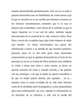 estamos desarrollando paulatinamente. Pero eso no es todo si
quieren desarrollar mas sus habilidades de visión (tercer ojo)
lo que se necesita no es un cursillo por Internet o meterse en
los famosos entendimientos orientales que la lo mas te
dejaran mas confundido, estos distan de la realidad ya que al
lograr despertar en ti esa sed de saber, también logran
desconectarte de lo esencial de la vida, conocer a Dios, Pues
Dios a través de su espíritu (que dejo Jesús después de dejar
este mondo.. ver temas relacionados) nos quiere dar
información a diario a la medida de que nosotros podamos
procesar, pues no es del todo grato tener demasiado
conocimiento ya que te apartara demasiado de el resto de las
personas (y ese no es el plan de Dios) mientras mas sabiduría
(o visión ) tienes mas triste y solos estarás, es decir, no
querrás enterarte de cómo y cunado morirás, o de quiénes
son tus enemigos, o de que tu padre no quería concebirte o
de que tu madre quería abortar, por ejemplo… no se ,
muchas cosas te serán reveladas de tu vida tanto internas
como de tu alrededor, pero la pregunta es ¿estas preparado(a)
para tanta información?, no creo, además la información en
un principio no es selectiva y solo con la ayuda del
 