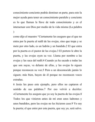 conocimiento conciente podrás dominar en parte, para esto la
mejor ayuda para tener un conocimiento paralelo y conciente
es lo que llaman la llave de todo conocimiento y es el
interactuar con Dios por medio de la vida misma (La palabra
)
como dijo el maestro “Ciertamente les aseguro que el que no
entra por la puerta al redil de las ovejas, sino que trepa y se
mete por otro lado, es un ladrón y un bandido.2 El que entra
por la puerta es el pastor de las ovejas.3 El portero le abre la
puerta, y las ovejas oyen su voz. Llama por nombre a las
ovejas y las saca del redil.4 Cuando ya ha sacado a todas las
que son suyas, va delante de ellas, y las ovejas lo siguen
porque reconocen su voz.5 Pero a un desconocido jamás lo
siguen; más bien, huyen de él porque no reconocen voces
extrañas.
6 Jesús les puso este ejemplo, pero ellos no captaron el
sentido de sus palabras.7 Por eso volvió a decirles:
«Ciertamente les aseguro que yo soy la puerta de las ovejas.8
Todos los que vinieron antes de mí eran unos ladrones y
unos bandidos, pero las ovejas no les hicieron caso.9 Yo soy
la puerta; el que entre por esta puerta, que soy yo, será salvo.
 