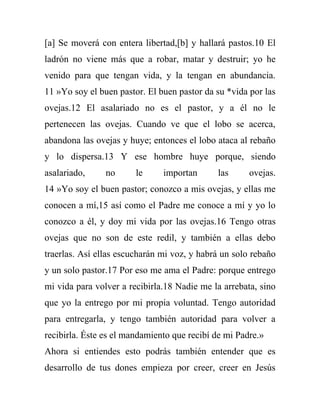 [a] Se moverá con entera libertad,[b] y hallará pastos.10 El
ladrón no viene más que a robar, matar y destruir; yo he
venido para que tengan vida, y la tengan en abundancia.
11 »Yo soy el buen pastor. El buen pastor da su *vida por las
ovejas.12 El asalariado no es el pastor, y a él no le
pertenecen las ovejas. Cuando ve que el lobo se acerca,
abandona las ovejas y huye; entonces el lobo ataca al rebaño
y lo dispersa.13 Y ese hombre huye porque, siendo
asalariado,     no      le     importan      las      ovejas.
14 »Yo soy el buen pastor; conozco a mis ovejas, y ellas me
conocen a mí,15 así como el Padre me conoce a mí y yo lo
conozco a él, y doy mi vida por las ovejas.16 Tengo otras
ovejas que no son de este redil, y también a ellas debo
traerlas. Así ellas escucharán mi voz, y habrá un solo rebaño
y un solo pastor.17 Por eso me ama el Padre: porque entrego
mi vida para volver a recibirla.18 Nadie me la arrebata, sino
que yo la entrego por mi propia voluntad. Tengo autoridad
para entregarla, y tengo también autoridad para volver a
recibirla. Éste es el mandamiento que recibí de mi Padre.»
Ahora si entiendes esto podrás también entender que es
desarrollo de tus dones empieza por creer, creer en Jesús
 