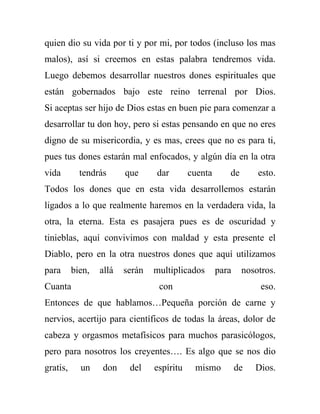 quien dio su vida por ti y por mi, por todos (incluso los mas
malos), así si creemos en estas palabra tendremos vida.
Luego debemos desarrollar nuestros dones espirituales que
están gobernados bajo este reino terrenal por Dios.
Si aceptas ser hijo de Dios estas en buen pie para comenzar a
desarrollar tu don hoy, pero si estas pensando en que no eres
digno de su misericordia, y es mas, crees que no es para ti,
pues tus dones estarán mal enfocados, y algún día en la otra
vida        tendrás      que     dar        cuenta      de       esto.
Todos los dones que en esta vida desarrollemos estarán
ligados a lo que realmente haremos en la verdadera vida, la
otra, la eterna. Esta es pasajera pues es de oscuridad y
tinieblas, aquí convivimos con maldad y esta presente el
Diablo, pero en la otra nuestros dones que aquí utilizamos
para      bien,   allá   serán   multiplicados       para    nosotros.
Cuanta                            con                             eso.
Entonces de que hablamos…Pequeña porción de carne y
nervios, acertijo para científicos de todas la áreas, dolor de
cabeza y orgasmos metafísicos para muchos parasicólogos,
pero para nosotros los creyentes…. Es algo que se nos dio
gratis,     un    don     del    espíritu    mismo          de   Dios.
 