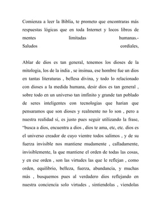 Comienza a leer la Biblia, te prometo que encontraras más
respuestas lógicas que en toda Internet y locos libros de
mentes                   limitadas                   humanas.-
Saludos                                              cordiales,


Ablar de dios es tan general, tenemos los dioses de la
mitologia, los de la india , se insinua, ese hombre fue un dios
en tantas literaturas , bellesa divina, y todo lo relacionado
con dioses a la medida humana, desir dios es tan general ,
sobre todo en un universo tan imfinito y grande tan poblado
de seres inteligentes con tecnologias que harian que
pensaramos que son dioses y realmente no lo son , pero a
nuestra realidad si, es justo pues seguir utilizando la frase,
“busca a dios, encuentra a dios , dios te ama, etc, etc. dios es
el universo creador de cuyo vientre todos salimos , y de su
fuerza invisible nos mantiene mudamente , calladamente,
invisiblemente, la que mantiene el orden de todas las cosas,
y en ese orden , son las virtudes las que le reflejan , como
orden, equilibrio, belleza, fuerza, abundancia, y muchas
más , busquemos pues al verdadero dios reflejando en
nuestra conciencia solo virtudes , sintiendolas , viendolas
 