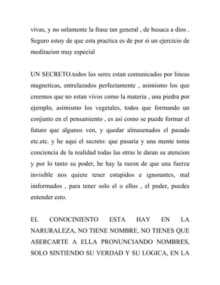 vivas, y no solamente la frase tan general , de busaca a dios .
Seguro estoy de que esta practica es de por si un ejercicio de
meditacion muy especial


UN SECRETO.todos los seres estan comunicados por lineas
magneticas, entrelazados perfectamente , asimismo los que
creemos que no estan vivos como la materia , una piedra por
ejemplo, asimismo los vegetales, todos que formando un
conjunto en el pensamiento , es asi como se puede formar el
futuro que algunos ven, y quedar almasenados el pasado
etc.etc. y he aqui el secreto: que pasaria y una mente toma
conciencia de la realidad todas las otras le daran su atencion
y por lo tanto su poder, he hay la razon de que una fuerza
invisible nos quiere tener estupidos e ignorantes, mal
imformados , para tener solo el o ellos , el poder, puedes
entender esto.


EL     CONOCINIENTO            ESTA      HAY       EN      LA
NARURALEZA, NO TIENE NOMBRE, NO TIENES QUE
ASERCARTE A ELLA PRONUNCIANDO NOMBRES,
SOLO SINTIENDO SU VERDAD Y SU LOGICA, EN LA
 