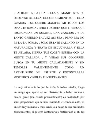 REALIDAD EN LA CUAL ELLA SE MANIFIESTA, SU
ORDEN SU BELLEZA, EL CONOCIMIENTO QUE ELLA
GUARDA , SE QUIERE MANIFESTAR TODOS LOS
DIAS , TE BUSCA , PERO TU CREES QUE TIENES QUE
PRONUNCIAR UN NOMBRE, UNA CANCION , Y DE
TANTO CREERLO TALVEZ ASI SEA , PERO ESA NO
ES LA LA FORMA , SOLO ESTATE CALLADO EN LA
NATURALEZA Y TRATA DE ESCUCHARLA Y ELLA
TE ABLARA, SIERRA TUS OJOS Y ESPERA CON LA
MENTE CALLADA , Y VERAS SUS COLORRES,
BUSCA EN TU MENTE CALLADAMENTE Y SIN
TEMORES           VALIENTEMENTE              COMO          UN
AVENTURERO DEL ESPIRITU Y ENCONTRARAS
MISTERIOS VISIBLES E INTERESANTES


Es muy interesante lo que he leido de todos ustedes, tengo
un amigo que aparte de ser clarividente y haber curado a
mucha gente (me consta personalmente) es contactado por
seres pleyadianos que le han trasmitido el conocimiento, es
un ser muy humano y muy sencillo a pesar de sus profundos
conocimientos, si quieren contactarlo y platicar con el ahí les
 