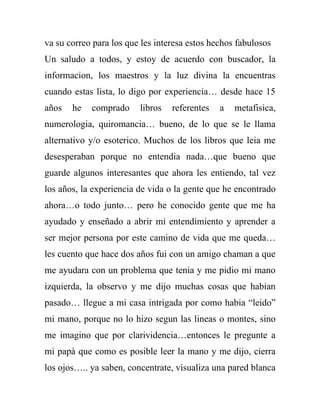 va su correo para los que les interesa estos hechos fabulosos
Un saludo a todos, y estoy de acuerdo con buscador, la
informacion, los maestros y la luz divina la encuentras
cuando estas lista, lo digo por experiencia… desde hace 15
años   he   comprado     libros   referentes   a   metafisica,
numerologia, quiromancia… bueno, de lo que se le llama
alternativo y/o esoterico. Muchos de los libros que leia me
desesperaban porque no entendia nada…que bueno que
guarde algunos interesantes que ahora les entiendo, tal vez
los años, la experiencia de vida o la gente que he encontrado
ahora…o todo junto… pero he conocido gente que me ha
ayudado y enseñado a abrir mi entendimiento y aprender a
ser mejor persona por este camino de vida que me queda…
les cuento que hace dos años fui con un amigo chaman a que
me ayudara con un problema que tenia y me pidio mi mano
izquierda, la observo y me dijo muchas cosas que habian
pasado… llegue a mi casa intrigada por como habia “leido”
mi mano, porque no lo hizo segun las lineas o montes, sino
me imagino que por clarividencia…entonces le pregunte a
mi papà que como es posible leer la mano y me dijo, cierra
los ojos….. ya saben, concentrate, visualiza una pared blanca
 