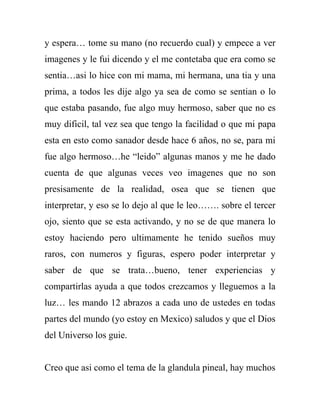 y espera… tome su mano (no recuerdo cual) y empece a ver
imagenes y le fui dicendo y el me contetaba que era como se
sentia…asi lo hice con mi mama, mi hermana, una tia y una
prima, a todos les dije algo ya sea de como se sentian o lo
que estaba pasando, fue algo muy hermoso, saber que no es
muy dificil, tal vez sea que tengo la facilidad o que mi papa
esta en esto como sanador desde hace 6 años, no se, para mi
fue algo hermoso…he “leido” algunas manos y me he dado
cuenta de que algunas veces veo imagenes que no son
presisamente de la realidad, osea que se tienen que
interpretar, y eso se lo dejo al que le leo……. sobre el tercer
ojo, siento que se esta activando, y no se de que manera lo
estoy haciendo pero ultimamente he tenido sueños muy
raros, con numeros y figuras, espero poder interpretar y
saber de que se trata…bueno, tener experiencias y
compartirlas ayuda a que todos crezcamos y lleguemos a la
luz… les mando 12 abrazos a cada uno de ustedes en todas
partes del mundo (yo estoy en Mexico) saludos y que el Dios
del Universo los guie.


Creo que asi como el tema de la glandula pineal, hay muchos
 