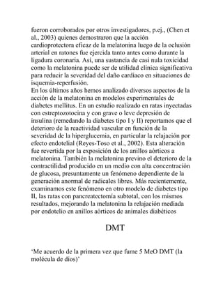 fueron corroborados por otros investigadores, p.ej., (Chen et
al., 2003) quienes demostraron que la acción
cardioprotectora eficaz de la melatonina luego de la oclusión
arterial en ratones fue ejercida tanto antes como durante la
ligadura coronaria. Así, una sustancia de casi nula toxicidad
como la melatonina puede ser de utilidad clínica significativa
para reducir la severidad del daño cardíaco en situaciones de
isquemia-reperfusión.
En los últimos años hemos analizado diversos aspectos de la
acción de la melatonina en modelos experimentales de
diabetes mellitus. En un estudio realizado en ratas inyectadas
con estreptozotocina y con grave o leve depresión de
insulina (remedando la diabetes tipo I y II) reportamos que el
deterioro de la reactividad vascular en función de la
severidad de la hiperglucemia, en particular la relajación por
efecto endotelial (Reyes-Toso et al., 2002). Esta alteración
fue revertida por la exposición de los anillos aórticos a
melatonina. También la melatonina previno el deterioro de la
contractilidad producido en un medio con alta concentración
de glucosa, presuntamente un fenómeno dependiente de la
generación anormal de radicales libres. Más recientemente,
examinamos este fenómeno en otro modelo de diabetes tipo
II, las ratas con pancreatectomía subtotal, con los mismos
resultados, mejorando la melatonina la relajación mediada
por endotelio en anillos aórticos de animales diabéticos

                            DMT

‘Me acuerdo de la primera vez que fume 5 MeO DMT (la
molécula de dios)’
 