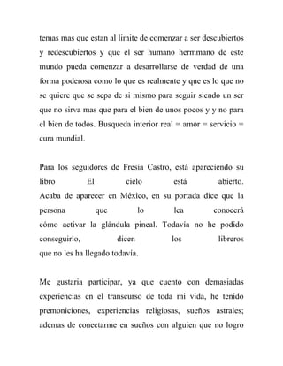 temas mas que estan al limite de comenzar a ser descubiertos
y redescubiertos y que el ser humano hermmano de este
mundo pueda comenzar a desarrollarse de verdad de una
forma poderosa como lo que es realmente y que es lo que no
se quiere que se sepa de si mismo para seguir siendo un ser
que no sirva mas que para el bien de unos pocos y y no para
el bien de todos. Busqueda interior real = amor = servicio =
cura mundial.


Para los seguidores de Fresia Castro, está apareciendo su
libro           El           cielo      está        abierto.
Acaba de aparecer en México, en su portada dice que la
persona              que           lo   lea        conocerá
cómo activar la glándula pineal. Todavía no he podido
conseguirlo,               dicen        los         libreros
que no les ha llegado todavía.


Me gustaria participar, ya que cuento con demasiadas
experiencias en el transcurso de toda mi vida, he tenido
premoniciones, experiencias religiosas, sueños astrales;
ademas de conectarme en sueños con alguien que no logro
 