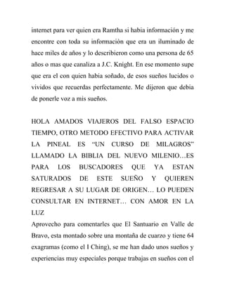 internet para ver quien era Ramtha si habia información y me
encontre con toda su informaciòn que era un iluminado de
hace miles de años y lo describieron como una persona de 65
años o mas que canaliza a J.C. Knight. En ese momento supe
que era el con quien habia soñado, de esos sueños lucidos o
vividos que recuerdas perfectamente. Me dijeron que debia
de ponerle voz a mis sueños.


HOLA AMADOS VIAJEROS DEL FALSO ESPACIO
TIEMPO, OTRO METODO EFECTIVO PARA ACTIVAR
LA    PINEAL     ES   “UN      CURSO    DE       MILAGROS”
LLAMADO LA BIBLIA DEL NUEVO MILENIO…ES
PARA     LOS     BUSCADORES          QUE     YA     ESTAN
SATURADOS        DE     ESTE     SUEÑO       Y     QUIEREN
REGRESAR A SU LUGAR DE ORIGEN… LO PUEDEN
CONSULTAR EN INTERNET… CON AMOR EN LA
LUZ
Aprovecho para comentarles que El Santuario en Valle de
Bravo, esta montado sobre una montaña de cuarzo y tiene 64
exagramas (como el I Ching), se me han dado unos sueños y
experiencias muy especiales porque trabajas en sueños con el
 