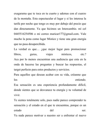 exagarama que te toca en tu cuarto y ademas con el cuarzo
de la montaña. Esta espectacular el lugar y si les interesa la
tarifa por noche que tengo es muy por debajo del precio que
dan directamente. Ya que hicimos un Intercambio. mi cel
0445516254506 o mi correo maricar177@gmail.com. Vale
mucho la pena como lugar Mistico y tiene una gran energia
que no pasa desapercibida.
La verdad es que… ¿que mejor lugar para promocionar
libros,       gurus,         viajes      místicos,       etc.?
Aca por lo menos encuentran una audiencia que esta en la
onda de hacerse las preguntas y buscar las respuestas, el
target perfecto para estos productos y servicios.
Para aquellos que desean acabar con su vida, créanme que
los                                                  entiendo.
Esa sensación es una experiencia profundamente difícil,
donde sientes que se desvanece tu energía y tu voluntad de
vivir.
Te sientes totalmente solo, pues nadie parece comprender tu
sensación y el estado en el que te encuentras, porque es un
estado                          del                       ser.
Ya nada parece motivar a nuestro ser a enfrentar el nuevo
 