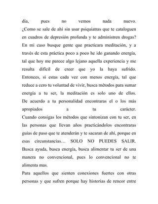 día,         pues          no         vemos         nada        nuevo.
¿Como se sale de ahí sin usar psiquiatras que te cataloguen
en cuadros de depresión profunda y te administren drogas?
En mi caso busque gente que practicara meditación, y a
través de esta práctica poco a poco he ido ganando energía,
tal que hoy me parece algo lejano aquella experiencia y me
resulta     difícil   de    creer     que   yo     la   haya   sufrido.
Entonces, si estas cada vez con menos energía, tal que
reduce a cero tu voluntad de vivir, busca métodos para sumar
energía a tu ser, la meditación es solo uno de ellos.
De acuerdo a tu personalidad encontraras el o los más
apropiados                      a             tu               carácter.
Cuando consigas los métodos que sintonizan con tu ser, en
las personas que llevan años practicándolos encontraras
guías de paso que te atenderán y te sacaran de ahí, porque en
esas      circunstancias…           SOLO    NO     PUEDES      SALIR.
Busca ayuda, busca energía, busca alimentar tu ser de una
manera no convencional, pues lo convencional no te
alimenta mas.
Para aquellos que sienten conexiones fuertes con otras
personas y que sufren porque hay historias de rencor entre
 