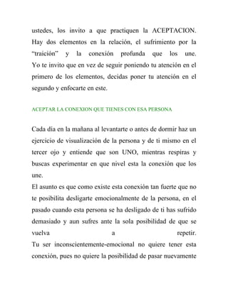 ustedes, los invito a que practiquen la ACEPTACION.
Hay dos elementos en la relación, el sufrimiento por la
“traición”   y   la   conexión     profunda   que   los   une.
Yo te invito que en vez de seguir poniendo tu atención en el
primero de los elementos, decidas poner tu atención en el
segundo y enfocarte en este.


ACEPTAR LA CONEXION QUE TIENES CON ESA PERSONA


Cada día en la mañana al levantarte o antes de dormir haz un
ejercicio de visualización de la persona y de ti mismo en el
tercer ojo y entiende que son UNO, mientras respiras y
buscas experimentar en que nivel esta la conexión que los
une.
El asunto es que como existe esta conexión tan fuerte que no
te posibilita desligarte emocionalmente de la persona, en el
pasado cuando esta persona se ha desligado de ti has sufrido
demasiado y aun sufres ante la sola posibilidad de que se
vuelva                         a                      repetir.
Tu ser inconscientemente-emocional no quiere tener esta
conexión, pues no quiere la posibilidad de pasar nuevamente
 