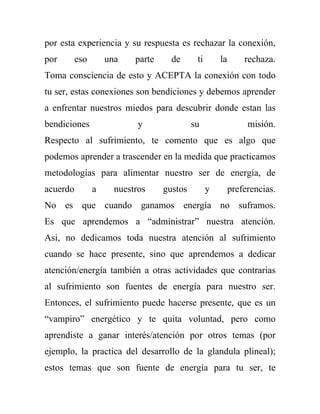 por esta experiencia y su respuesta es rechazar la conexión,
por       eso       una    parte     de      ti       la       rechaza.
Toma consciencia de esto y ACEPTA la conexión con todo
tu ser, estas conexiones son bendiciones y debemos aprender
a enfrentar nuestros miedos para descubrir donde estan las
bendiciones                 y               su                  misión.
Respecto al sufrimiento, te comento que es algo que
podemos aprender a trascender en la medida que practicamos
metodologías para alimentar nuestro ser de energía, de
acuerdo         a     nuestros     gustos         y        preferencias.
No es que cuando ganamos energía no suframos.
Es que aprendemos a “administrar” nuestra atención.
Asi, no dedicamos toda nuestra atención al sufrimiento
cuando se hace presente, sino que aprendemos a dedicar
atención/energía también a otras actividades que contrarias
al sufrimiento son fuentes de energía para nuestro ser.
Entonces, el sufrimiento puede hacerse presente, que es un
“vampiro” energético y te quita voluntad, pero como
aprendiste a ganar interés/atención por otros temas (por
ejemplo, la practica del desarrollo de la glandula plineal);
estos temas que son fuente de energía para tu ser, te
 