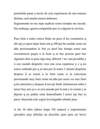 permitirán pasar a través de esta experiencia de una manera
distinta, será mucho menos doloroso.
Seguramente no me supe explicar como siempre me sucede.
Sin embargo, quería compartirlo por si a alguien le sirviera.


Pues hola a todos estava llndo un poco d los comntarios q
ahi aqi yo qiero dejar lmio con q 100 pre he sentido como un
ddo presionandom la fret ya desd hac tiempo como una
circunferncia peqna n la frent q m hac presion pero hac
algunnos dias m paso algo muy diferent ! tuv una pesadilla y
n eso cuando despierto veos una cosa espantosa y c q no
estava soñando por q ya tnia pos lo mnos 1 minuto despierto
despues d es osenti n la frent como si m estuvieran
presionando muy fuert como un ddo per oesta ves mas fuert
q las anteriores y despues d eso qic burkr informacion sobre l
tercer hoy ami ya c m avia pasado por la mnt y lo comnt y m
dijeron q yo pudira estar dsaroollando l tercer ojo bue m
parec interesant esto segire investigando saludos pues


A los 16 años (ahora tengo 29) empecé a experimentar
episodios muy difíciles de describir, pero para ser breve
 