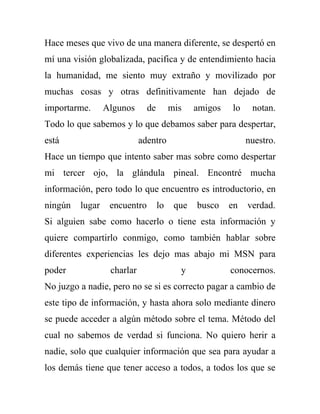 Hace meses que vivo de una manera diferente, se despertó en
mí una visión globalizada, pacifica y de entendimiento hacia
la humanidad, me siento muy extraño y movilizado por
muchas cosas y otras definitivamente han dejado de
importarme.      Algunos      de        mis    amigos   lo    notan.
Todo lo que sabemos y lo que debamos saber para despertar,
está                        adentro                          nuestro.
Hace un tiempo que intento saber mas sobre como despertar
mi tercer ojo, la glándula pineal. Encontré mucha
información, pero todo lo que encuentro es introductorio, en
ningún   lugar    encuentro        lo    que   busco    en   verdad.
Si alguien sabe como hacerlo o tiene esta información y
quiere compartirlo conmigo, como también hablar sobre
diferentes experiencias les dejo mas abajo mi MSN para
poder             charlar                 y             conocernos.
No juzgo a nadie, pero no se si es correcto pagar a cambio de
este tipo de información, y hasta ahora solo mediante dinero
se puede acceder a algún método sobre el tema. Método del
cual no sabemos de verdad si funciona. No quiero herir a
nadie, solo que cualquier información que sea para ayudar a
los demás tiene que tener acceso a todos, a todos los que se
 