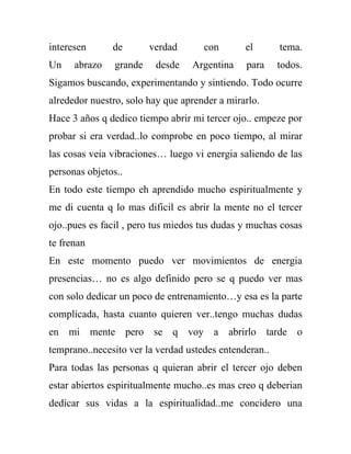 interesen      de        verdad      con       el       tema.
Un    abrazo    grande    desde   Argentina    para     todos.
Sigamos buscando, experimentando y sintiendo. Todo ocurre
alrededor nuestro, solo hay que aprender a mirarlo.
Hace 3 años q dedico tiempo abrir mi tercer ojo.. empeze por
probar si era verdad..lo comprobe en poco tiempo, al mirar
las cosas veia vibraciones… luego vi energia saliendo de las
personas objetos..
En todo este tiempo eh aprendido mucho espiritualmente y
me di cuenta q lo mas dificil es abrir la mente no el tercer
ojo..pues es facil , pero tus miedos tus dudas y muchas cosas
te frenan
En este momento puedo ver movimientos de energia
presencias… no es algo definido pero se q puedo ver mas
con solo dedicar un poco de entrenamiento…y esa es la parte
complicada, hasta cuanto quieren ver..tengo muchas dudas
en mi mente pero se q voy a abrirlo tarde o
temprano..necesito ver la verdad ustedes entenderan..
Para todas las personas q quieran abrir el tercer ojo deben
estar abiertos espiritualmente mucho..es mas creo q deberian
dedicar sus vidas a la espiritualidad..me concidero una
 