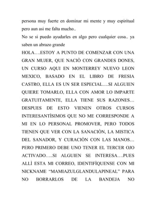 persona muy fuerte en dominar mi mente y muy espiritual
pero aun asi me falta mucho..
No se si puedo ayudarles en algo pero cualquier cosa.. ya
saben un abrazo grande
HOLA….ESTOY A PUNTO DE COMENZAR CON UNA
GRAN MUJER, QUE NACIÒ CON GRANDES DONES,
UN CURSO AQUI EN MONTERREY NUEVO LEON
MEXICO, BASADO EN EL LIBRO DE FRESIA
CASTRO, ELLA ES UN SER ESPECIAL….SI ALGUIEN
QUIERE TOMARLO, ELLA CON AMOR LO IMPARTE
GRATUITAMENTE, ELLA TIENE SUS RAZONES…
DESPUES      DE    ESTO     VIENEN   OTROS     CURSOS
INTERESANTÌSIMOS QUE NO ME CORRESPONDE A
MI EN LO PERSONAL PROMOVER, PERO TODOS
TIENEN QUE VER CON LA SANACIÒN, LA MISTICA
DEL SANADOR, Y CURACIÒN CON LAS MANOS…
PERO PRIMERO DEBE UNO TENER EL TERCER OJO
ACTIVADO…..SI ALGUIEN SE INTERESA….PUES
ALLÌ ESTA MI CORREO, IDENTIFÌQUENSE CON MI
NICKNAME “MAMIAZULGLANDULAPINEAL” PARA
NO     BORRARLOS          DE    LA     BANDEJA       NO
 