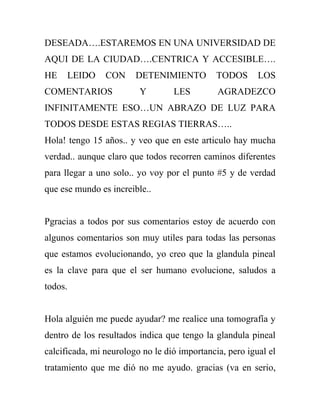 DESEADA….ESTAREMOS EN UNA UNIVERSIDAD DE
AQUI DE LA CIUDAD….CENTRICA Y ACCESIBLE….
HE    LEIDO     CON     DETENIMIENTO          TODOS      LOS
COMENTARIOS              Y        LES         AGRADEZCO
INFINITAMENTE ESO…UN ABRAZO DE LUZ PARA
TODOS DESDE ESTAS REGIAS TIERRAS…..
Hola! tengo 15 años.. y veo que en este articulo hay mucha
verdad.. aunque claro que todos recorren caminos diferentes
para llegar a uno solo.. yo voy por el punto #5 y de verdad
que ese mundo es increible..


Pgracias a todos por sus comentarios estoy de acuerdo con
algunos comentarios son muy utiles para todas las personas
que estamos evolucionando, yo creo que la glandula pineal
es la clave para que el ser humano evolucione, saludos a
todos.


Hola alguién me puede ayudar? me realice una tomografía y
dentro de los resultados indica que tengo la glandula pineal
calcificada, mi neurologo no le dió importancia, pero igual el
tratamiento que me dió no me ayudo. gracias (va en serio,
 