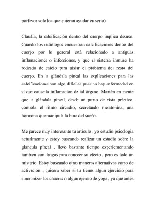 porfavor solo los que quieran ayudar en serio)


Claudia, la calcificación dentro del cuerpo implica desuso.
Cuando los radiólogos encuentran calcificaciones dentro del
cuerpo por lo general está relacionado a antiguas
inflamaciones o infecciones, y que el sistema inmune ha
rodeado de calcio para aislar el problema del resto del
cuerpo. En la glándula pineal las explicaciones para las
calcificaciones son algo difíciles pues no hay enfermedad en
sí que cause la inflamación de tal órgano. Mantén en mente
que la glándula pineal, desde un punto de vista práctico,
controla el ritmo circadio, secretando melatonina, una
hormona que manipula la hora del sueño.


Me parece muy interesante tu articulo , yo estudio psicologia
actualmente y estoy buscando realizar un estudio sobre la
glandula pineal , llevo bastante tiempo experiementando
tambien con drogas para conocer su efecto , pero es todo un
misterio. Estoy buscando otras maneras alternativas como de
activacion , quisera saber si tu tienes algun ejercicio para
sincronizar los chacras o algun ejercio de yoga , ya que antes
 