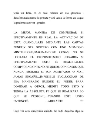 tenis un libro en el cual hablala de esa glandula ,
desafortunadamente lo presete y ahi venia la forma en la que
la podemos activar , gracias


LA     MEJOR       MANERA        DE     COMPROBAR        SI
EFECTIVAMENTE ES REAL LA ACTIVACION DE
ESTA    GLANDULA,ES            MEDIANTE    LAS    CARTAS
ZENER,Y SER SINCERO CON UNO MISMO,NO
MINTIENDOSE,IMAGINANDOSE                COSAS,    NO     SE
LOGRARA       EL    PROPOSITO,SOLO         UD.SABRA      SI
EFECTIVAMENTE            ESTO      ES      REAL,REALICE
COMPROBACIONES,NO SE QUEDE CON CASOS QUE
NUNCA PROBARA SI SON ACERTADOS O NO…
JAMAS ENGAÑE…IMPOSIBLE EVOLUCONAR DE
ESA    MANERA,NO         BUSQUE       EL   PODER     PARA
DOMINAR A OTROS,…MEDITE TODO ESTO Y
TENGA LA ABSOLUTA FE QUE SE REALIZARA LO
QUE     SE     PROPONE,…CUANDO             ESTE      LISTO
ENTONCES                   …ADELANTE                    !!!!


Creo ver otra dimension cuando del lado derecho algo se
 