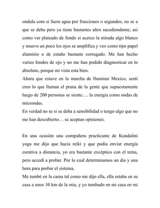 ondula com si fuera agua por fracciones o segundos, no se a
que se deba pero ya tiene bastantes años sucediendome, asi
como ver plateado de fondo si acerco la mirada algo blanco
y muevo un poco los ojos se amplifica y veo como tipo papel
aluminio o de estaño bastante corrugado. Me han hecho
varios fondos de ojo y no me han podido diagnosticar en lo
absoluto, porque mi vista esta bien.
Ahora que estuve en la marcha de Iluminar Mexico, senti
creo lo que llaman el prana de la gente que supuestamente
luego de 200 personas se siente…. la energia como ondas de
microndas.
En verdad no se si se deba a sensibilidad o tengo algo que no
me han descubierto… se aceptan opiniones.


En una ocasión una compañera practicante de Kundalini
yoga me dijo que hacia reiki y que podia enviar energía
curativa a distancia, yo era bastante excéptico con el tema,
pero accedí a probar. Por lo cual determinamos un dia y una
hora para probar el sistema,
Me tumbé en la cama tal como me dijo ella, ella estaba en su
casa a unos 10 km de la mia, y yo tumbado en mi casa en mi
 