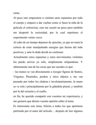 cama.
Al poco rato empezaron a venirme unos espasmos por todo
el cuerpo y empecé a dar vueltas como si fuera la niña de la
pelicula el exhorcista, esto me asustó un poco pero también
me despertó la curiosidad, por lo cual repetimos el
experimento varias veces.
Al cabo de un tiempo dejamos de ejercitar, ya que no tenia la
certeza de estar manipulando energías que fueran del todo
positivas, y ante la duda decidi no continuar.
Actualmente estos espasmos y estos movimientos violentos
los puedo activar yo solo, simplemente relajandome. Y
ultimamente una de las cosas que me sucedes es que:
- las manos se van directamente a recoger figuras de Santos,
Vírgenes, Piramides, piedras y otros objetos y me van
pasando por todos los chakras ( involuntariamente, la mano
se va sola ) principalmente por la glándula pineal, y también
por la del corazón y el cuello.
en fin, he querido compartir con vosotros mi experiencia, y
me gustaria que dierais vuestra opinión sobre el tema.
Es interesante este tema, felicito a todos los que aportaron
partiendo por el autor del artículo… después de leer algunos
 