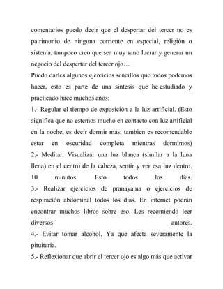 comentarios puedo decir que el despertar del tercer no es
patrimonio de ninguna corriente en especial, religión o
sistema, tampoco creo que sea muy sano lucrar y generar un
negocio del despertar del tercer ojo…
Puedo darles algunos ejercicios sencillos que todos podemos
hacer, esto es parte de una sintesis que he estudiado y
practicado hace muchos años:
1.- Regular el tiempo de exposición a la luz artificial. (Esto
significa que no estemos mucho en contacto con luz artificial
en la noche, es decir dormir más, tambien es recomendable
estar   en     oscuridad    completa    mientras         dormimos)
2.- Meditar: Visualizar una luz blanca (similar a la luna
llena) en el centro de la cabeza, sentir y ver esa luz dentro.
10         minutos.        Esto     todos          los        días.
3.- Realizar ejercicios de pranayama o ejercicios de
respiración abdominal todos los días. En internet podrán
encontrar muchos libros sobre eso. Les recomiendo leer
diversos                                                   autores.
4.- Evitar tomar alcohol. Ya que afecta severamente la
pituitaria.
5.- Reflexionar que abrir el tercer ojo es algo más que activar
 