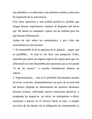 una glándula y se relaciona a una apertura mental, a procesos
de expansión de la consciencia.
Con estos ejercicios y una actitud positiva es posible que
tengan buenas experiencias respecto al despertar del tercer
ojo. Mi ánimo es compartir, espero sea de utilidad para los
que buscan información.
Acabo de leer todos los comentarios, y po´s sólo me
concentraré en estos puntos:
1. Es lamentable lo de la apertura de la glánula… pagar, por
su pue$$$to… lo cual se me hece una porquería. Claro,
entiendo que quizá sea alguna especie de seguro para que esa
informción no esté disponible para personas que se les pueda
“ir de las manos”, o crearles literalmente dolores de
cabeza…
2. Espiritualizarse… esto es la priorida! Incrementar nuestro
nivel de vivración: desprendiénonos un poco de la esclvitud
del dinero, dejándo de alimentarnos de nuestros hermanos
muertos (carne), cultivando nuestrs emociones positivas, y
aceptando las negativas (es decir, no entregarnos a ellas),
comenzar a pensar en el servicio hacía el otro, o aceptar
servicios de los demás sin la obligación de corresponder (y
 