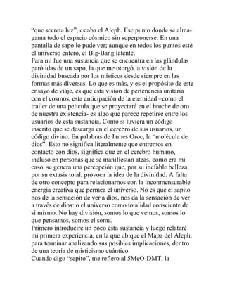 “que secreta luz”, estaba el Aleph. Ese punto donde se alma-
gama todo el espacio cósmico sin superponerse. En una
pantalla de sapo lo pude ver; aunque en todos los puntos esté
el universo entero, el Big-Bang latente.
Para mí fue una sustancia que se encuentra en las glándulas
parótidas de un sapo, la que me otorgó la visión de la
divinidad buscada por los místicos desde siempre en las
formas más diversas. Lo que es más, y es el propósito de este
ensayo de viaje, es que esta visión de pertenencia unitaria
con el cosmos, esta anticipación de la eternidad –como el
trailer de una película que se proyectará en el broche de oro
de nuestra existencia- es algo que parece repetirse entre los
usuarios de esta sustancia. Como si tuviera un código
inscrito que se descarga en el cerebro de sus usuarios, un
código divino. En palabras de James Oroc, la “molécula de
dios”. Esto no significa literalmente que entremos en
contacto con dios, significa que en el cerebro humano,
incluso en personas que se manifiestan ateas, como era mi
caso, se genera una percepción que, por su inefable belleza,
por su éxtasis total, provoca la idea de la divinidad. A falta
de otro concepto para relacionarnos con la inconmensurable
energía creativa que permea el universo. No es que el sapito
nos de la sensación de ver a dios, nos da la sensación de ver
a través de dios: o el universo como totalidad consciente de
sí mismo. No hay división, somos lo que vemos, somos lo
que pensamos, somos el soma.
Primero introduciré un poco esta sustancia y luego relataré
mi primera experiencia, en la que ubique el Mapa del Aleph,
para terminar analizando sus posibles implicaciones, dentro
de una teoría de misticismo cuántico.
Cuando digo “sapito”, me refiero al 5MeO-DMT, la
 