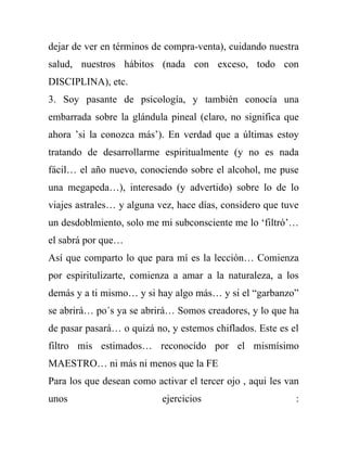 dejar de ver en términos de compra-venta), cuidando nuestra
salud, nuestros hábitos (nada con exceso, todo con
DISCIPLINA), etc.
3. Soy pasante de psicología, y también conocía una
embarrada sobre la glándula pineal (claro, no significa que
ahora ’si la conozca más’). En verdad que a últimas estoy
tratando de desarrollarme espiritualmente (y no es nada
fácil… el año nuevo, conociendo sobre el alcohol, me puse
una megapeda…), interesado (y advertido) sobre lo de lo
viajes astrales… y alguna vez, hace días, considero que tuve
un desdoblmiento, solo me mi subconsciente me lo ‘filtró’…
el sabrá por que…
Así que comparto lo que para mí es la lección… Comienza
por espiritulizarte, comienza a amar a la naturaleza, a los
demás y a ti mismo… y si hay algo más… y si el “garbanzo”
se abrirá… po´s ya se abrirá… Somos creadores, y lo que ha
de pasar pasará… o quizá no, y estemos chiflados. Este es el
filtro mis estimados… reconocído por el mismísimo
MAESTRO… ni más ni menos que la FE
Para los que desean como activar el tercer ojo , aqui les van
unos                       ejercicios                       :
 