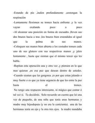 -Estando de pie ,inalen profundamente ,sostengan la
respiración
-Lentamente flexionen su tronco hacia enfrente ,y la vez
vayan          exalando          poco         a         poco
-Al alcanzar una posición en forma de escuadra ,lleven sus
dos brazos hacia a tras ,los brazos bien extendidos al igual
que       la        palma        de        sus       manos.
-Coloquen sus manos bien abierta a los costados tomen cada
uno de sus gluteos con sus respectivas manos ,y jalen
lentamente , hasta que sientan que el mismo tercer ojo les
habla.
-Repitan esta operación una y otra vez ,y piensen en lo que
mas quieran ,en esa paz que desean dentro de ustedes.
-Cuando sientan que les gorgorea ,es por que estan jalando o
muy fuerte o es que ya tiene urgencia de que les entre la paz
hasta                       el                        tronco.
No tengo una respuesta interesante, ni mágica que contar ó
tal vez sí. Tu decidirás. Solo recuerdo un cuento que leí una
vez de pequeño, de una niña que tenía unas hermanas y
madre muy hijasdeputa (y no era la cenicienta). una de las
hermanas tenía un ojo y la otra tres ojos. la madre mandaba
 