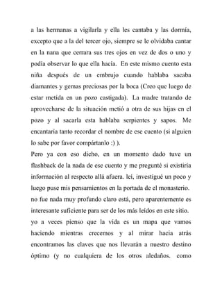 a las hermanas a vigilarla y ella les cantaba y las dormía,
excepto que a la del tercer ojo, siempre se le olvidaba cantar
en la nana que cerrara sus tres ojos en vez de dos o uno y
podía observar lo que ella hacía. En este mismo cuento esta
niña después de un embrujo cuando hablaba sacaba
diamantes y gemas preciosas por la boca (Creo que luego de
estar metida en un pozo castigada). La madre tratando de
aprovecharse de la situación metió a otra de sus hijas en el
pozo y al sacarla esta hablaba serpientes y sapos. Me
encantaría tanto recordar el nombre de ese cuento (si alguien
lo sabe por favor compártanlo :) ).
Pero ya con eso dicho, en un momento dado tuve un
flashback de la nada de ese cuento y me pregunté si existiría
información al respecto allá afuera. leí, investigué un poco y
luego puse mis pensamientos en la portada de el monasterio.
no fue nada muy profundo claro está, pero aparentemente es
interesante suficiente para ser de los más leídos en este sitio.
yo a veces pienso que la vida es un mapa que vamos
haciendo mientras crecemos y al mirar hacia atrás
encontramos las claves que nos llevarán a nuestro destino
óptimo (y no cualquiera de los otros aledaños. como
 