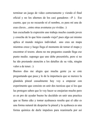 terminar un juego de video correctamente y viendo el final
oficial y no los alternos de los casi ganadores :-P ). Ese
cuento, que ya no recuerdo ni el nombre, es para mí una de
esas claves…entre otras aventuras ya vividas. :)
han escuchado la expresión uno trabaja mucho cuando joven
y cosecha de lo que hizo cuando viejo? pues algo así mismo
aplica al mundo mágico individual. uno crea un mapa
mientras crece y luego llega el momento de tomar el mapa y
encontrar el tesoro. ahora no me preguntes cuando llega ese
punto medio. supongo que uno debe presentirlo, pero si no
ha ido prestando atención a los detalles de su vida, ningún
valor a de tener. :)
Buenos dias me alegra que mucha gente ya se este
preguntando que pasa y le de la importacia que se merece la
glandula pineal casualmente hoy voy a empezar con
experimento que consiste en unir dos tecnicas que si los que
las protegen saben que lo voy hacer se enojarian mucho pero
es en pro de ayudar bueno he decidido en unir una practica
que se llama c&e y tomar ayahuasca resulta que el c&e es
una forma natural de despertar la pineal y la ayahusca es una
forma quimica de darle impulsos para reanimarla por asi
 