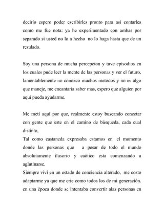 decirlo espero poder escribirles pronto para asi contarles
como me fue nota: ya he experimentado con ambas por
separado si usted no lo a hecho no lo haga hasta que de un
resulado.


Soy una persona de mucha percepcion y tuve episodios en
los cuales pude leer la mente de las personas y ver el futuro,
lamentablemente no conozco muchos metodos y no es algo
que maneje, me encantaria saber mas, espero que alguien por
aqui pueda ayudarme.


Me metí aquí por que, realmente estoy buscando conectar
con gente que este en el camino de búsqueda, cada cual
distinto,
Tal como castaneda expresaba estamos en el momento
donde las personas que         a pesar de todo el mundo
absolutamente ilusorio y caótico esta comenzando a
aglutinarse.
Siempre viví en un estado de conciencia alterado, me costo
adaptarme ya que me crie como todos los de mi generación.
en una época donde se intentaba convertir alas personas en
 