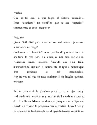 zombis.
Que es tal cual lo que logra el sistema educativo.
Estar “despierto” no significa que se sea “superior”
simplemente es estar “despierto”


Pregunta.
¿Será fácil distinguir entre visión del tercer ojo versus
alusinacion de droga?
Cual será la diferencia? o es que las drogas acercan a la
apertura de este don. Lo dudo, o más bien me cuesta
relacionar   ambos      sucesos.   Cuando   era   niña   tenía
alusinaciones, que con el tiempo me obligué a pensar que
eran         producto         de       mi         imaginacion.
Hoy no veo ni creo en nada maligno, si en ángeles que nos
protegen.


Receta para abrir la glandula pineal o tercer ojo, estoy
realizando una practica muy interesante llamada sun gazing
de Hira Ratan Manek lo descubri porque una amiga me
mando un reporte de periodico con la practica. llevo 9 dias y
mi intelecto se ha disparado sin drogas. la tecnica consiste en
 