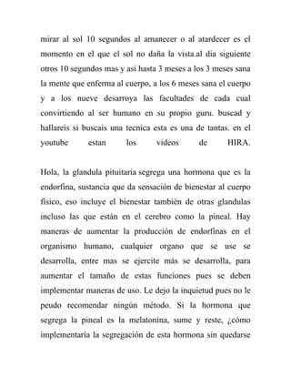 mirar al sol 10 segundos al amanecer o al atardecer es el
momento en el que el sol no daña la vista.al dia siguiente
otros 10 segundos mas y asi hasta 3 meses a los 3 meses sana
la mente que enferma al cuerpo, a los 6 meses sana el cuerpo
y a los nueve desarroya las facultades de cada cual
convirtiendo al ser humano en su propio guru. buscad y
hallareis si buscais una tecnica esta es una de tantas. en el
youtube      estan      los      videos       de      HIRA.


Hola, la glandula pituitaria segrega una hormona que es la
endorfina, sustancia que da sensación de bienestar al cuerpo
físico, eso incluye el bienestar también de otras glandulas
incluso las que están en el cerebro como la pineal. Hay
maneras de aumentar la producción de endorfinas en el
organismo humano, cualquier organo que se use se
desarrolla, entre mas se ejercite más se desarrolla, para
aumentar el tamaño de estas funciones pues se deben
implementar maneras de uso. Le dejo la inquietud pues no le
peudo recomendar ningún método. Si la hormona que
segrega la pineal es la melatonina, sume y reste, ¿cómo
implementaría la segregación de esta hormona sin quedarse
 
