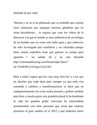 dormido de por vida?


Hernan y no se te ha planteado que es probable que existan
otras sustancias que segregan nuestras glandulas que no
estan descubiertas… te sugiero que veas los videos de la
direccion a la que te mando es una conferencia de un milagro
de un hombre que no come solo bebe agua y que sobrevive
ha sido investigado por cientificos y no entienden porque
dime cuanta endorfina tiene que generar su cuerpo para
aguantar…?     un   saludo    ah   y   no   esta   dormido
http://citrixmadrid.ning.com/forum/topic/show?
id=3210650%3ATopic%3A2763


Hola a todos! espero que les vaya muy bien he! y a los que
no decirles que nada dura para siempre ya que todo esta
sometido a cambios y transformaciones es decir que en
cualquiermomento las cosas malas pasaran y podran cambiar
para bien, a mucha gente esta glandula pineal le ha kambiado
la vida me gustaria poder conversar he intercambiar
pensamientos con otras personas que crean que estamos
proximos al gran cambio en el 2012 y que podemos hacer
 