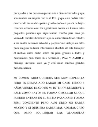 por ayudar a las personas que no estan bien informadas y que
son muchas en mi pais que es el Peru y que esto podria estar
ocurriendo en muchos paises y sobre todo en paises de bajos
recursos economicos. les agredeceria tomar en kuenta estas
pequeñas palabras que significarian mucho para creo yo
varios de nuestros hermanos que se encuentran desorientados
a los cuales debemos advertir y preparar me incluyo en estos
pues aseguro no tener informacion absoluta de este tema por
el motivo antes dicho sobre mi pais. gracias a todos y
bendiciones para todos mis hermanos , PAZ Y AMOR el
mensaje universal creo yo y confirman muchas grandes
personalidades.


MI COMENTARIO QUISIERA SER MUY EXPLICITA
PERO ES DEMASIADO LARGO MI CASO TENGO 4
AÑOS VIENDO EL OJO EN MI INTERIOR SE MUEVE Y
SALE COMO RAYOS EN FORMA CIRCULAR SE QUE
PUEDEO ENTRAR EN EL ME HA PASADO EN FORMA
SEMI CONCIENTE PERO AUN CREO NO SABER
MUCHO Y SI QUISIERA SABER MAS ADEMAS CREO
QUE     DEBO      EQUILIBRAR        LAS      GLANDULAS
 