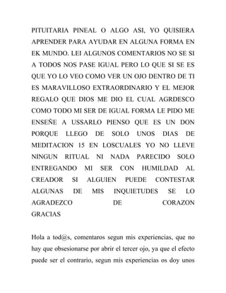 PITUITARIA PINEAL O ALGO ASI, YO QUISIERA
APRENDER PARA AYUDAR EN ALGUNA FORMA EN
EK MUNDO. LEI ALGUNOS COMENTARIOS NO SE SI
A TODOS NOS PASE IGUAL PERO LO QUE SI SE ES
QUE YO LO VEO COMO VER UN OJO DENTRO DE TI
ES MARAVILLOSO EXTRAORDINARIO Y EL MEJOR
REGALO QUE DIOS ME DIO EL CUAL AGRDESCO
COMO TODO MI SER DE IGUAL FORMA LE PIDO ME
ENSEÑE A USSARLO PIENSO QUE ES UN DON
PORQUE       LLEGO       DE   SOLO      UNOS     DIAS     DE
MEDITACION 15 EN LOSCUALES YO NO LLEVE
NINGUN      RITUAL       NI   NADA      PARECIDO        SOLO
ENTREGANDO          MI    SER    CON     HUMILDAD         AL
CREADOR        SI    ALGUIEN         PUEDE     CONTESTAR
ALGUNAS        DE      MIS      INQUIETUDES        SE     LO
AGRADEZCO                       DE               CORAZON
GRACIAS


Hola a tod@s, comentaros segun mis experiencias, que no
hay que obsesionarse por abrir el tercer ojo, ya que el efecto
puede ser el contrario, segun mis experiencias os doy unos
 