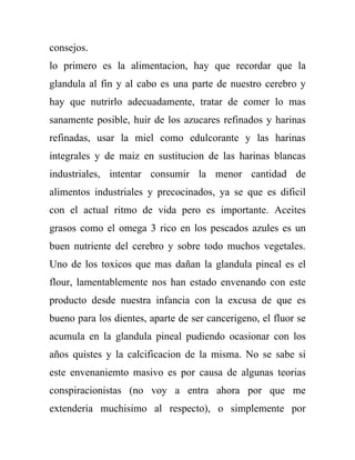 consejos.
lo primero es la alimentacion, hay que recordar que la
glandula al fin y al cabo es una parte de nuestro cerebro y
hay que nutrirlo adecuadamente, tratar de comer lo mas
sanamente posible, huir de los azucares refinados y harinas
refinadas, usar la miel como edulcorante y las harinas
integrales y de maiz en sustitucion de las harinas blancas
industriales, intentar consumir la menor cantidad de
alimentos industriales y precocinados, ya se que es dificil
con el actual ritmo de vida pero es importante. Aceites
grasos como el omega 3 rico en los pescados azules es un
buen nutriente del cerebro y sobre todo muchos vegetales.
Uno de los toxicos que mas dañan la glandula pineal es el
flour, lamentablemente nos han estado envenando con este
producto desde nuestra infancia con la excusa de que es
bueno para los dientes, aparte de ser cancerigeno, el fluor se
acumula en la glandula pineal pudiendo ocasionar con los
años quistes y la calcificacion de la misma. No se sabe si
este envenaniemto masivo es por causa de algunas teorias
conspiracionistas (no voy a entra ahora por que me
extenderia muchisimo al respecto), o simplemente por
 