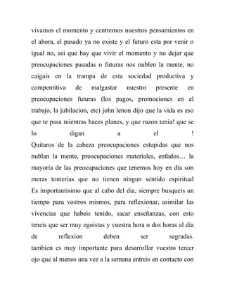 vivamos el momento y centremos nuestros pensamientos en
el ahora, el pasado ya no existe y el futuro esta por venir o
igual no, asi que hay que vivir el momento y no dejar que
preocupaciones pasadas o futuras nos nublen la mente, no
caigais en la trampa de esta sociedad productiva y
compentitiva     de    malgastar       nuestro   presente   en
preocupaciones futuras (los pagos, promociones en el
trabajo, la jubilacion, etc) john lenon dijo que la vida es eso
que te pasa mientras haces planes, y que razon tenia! que se
lo             digan               a             el           !
Quitaros de la cabeza preocupaciones estupidas que nos
nublan la mente, preocupaciones materiales, enfados… la
mayoria de las preocupaciones que tenemos hoy en dia son
meras tonterias que no tienen ningun sentido espiritual
Es importantisimo que al cabo del dia, siempre busqueis un
tiempo para vostros mismos, para reflexionar, asimilar las
vivencias que habeis tenido, sacar enseñanzas, con esto
teneis que ser muy egoistas y vuestra hora o dos horas al dia
de        reflexion         deben          ser        sagradas.
tambien es muy importante para desarrollar vuestro tercer
ojo que al menos una vez a la semana entreis en contacto con
 