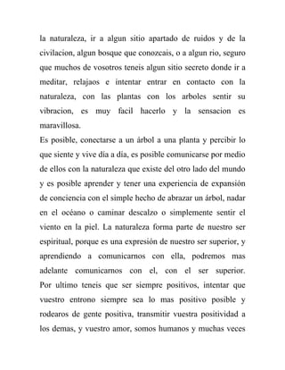 la naturaleza, ir a algun sitio apartado de ruidos y de la
civilacion, algun bosque que conozcais, o a algun rio, seguro
que muchos de vosotros teneis algun sitio secreto donde ir a
meditar, relajaos e intentar entrar en contacto con la
naturaleza, con las plantas con los arboles sentir su
vibracion, es muy facil hacerlo y la sensacion es
maravillosa.
Es posible, conectarse a un árbol a una planta y percibir lo
que siente y vive día a día, es posible comunicarse por medio
de ellos con la naturaleza que existe del otro lado del mundo
y es posible aprender y tener una experiencia de expansión
de conciencia con el simple hecho de abrazar un árbol, nadar
en el océano o caminar descalzo o simplemente sentir el
viento en la piel. La naturaleza forma parte de nuestro ser
espiritual, porque es una expresión de nuestro ser superior, y
aprendiendo a comunicarnos con ella, podremos mas
adelante comunicarnos con el, con el ser superior.
Por ultimo teneis que ser siempre positivos, intentar que
vuestro entrono siempre sea lo mas positivo posible y
rodearos de gente positiva, transmitir vuestra positividad a
los demas, y vuestro amor, somos humanos y muchas veces
 