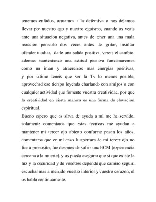tenemos enfados, actuamos a la defensiva o nos dejamos
llevar por nuestro ego y nuestro egoismo, cuando os veais
ante una situacion negativa, antes de tener una una mala
reaccion pensarlo dos veces antes de gritar, insultar
ofender u odiar, darle una salida positiva, vereis el cambio,
ademas manteniendo una actitud positiva funcionaremos
como un iman y atraeremos mas energias positivas,
y por ultimo teneis que ver la Tv lo menos posible,
aprovechad ese tiempo leyendo charlando con amigos o con
cualquier actividad que fomente vuestra creatividad, por que
la creatividad en cierta manera es una forma de elevacion
espiritual.
Bueno espero que os sirva de ayuda a mi me ha servido,
solamente comentaros que estas tecnicas me ayudan a
mantener mi tercer ojo abierto conforme pasan los años,
comentaros que en mi caso la apertura de mi tercer ojo no
fue a proposito, fue despues de sufrir una ECM (experiencia
cercana a la muerte). y os puedo asegurar que si que existe la
luz y la oscuridad y de vosotros depende que camino seguir,
escuchar mas a menudo vuestro interior y vuestro corazon, el
os habla continuamente.
 