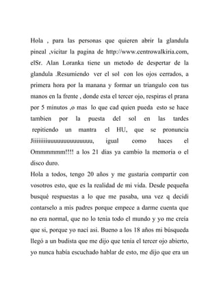 Hola , para las personas que quieren abrir la glandula
pineal ,vicitar la pagina de http://www.centrowalkiria.com,
elSr. Alan Loranka tiene un metodo de despertar de la
glandula .Resumiendo ver el sol con los ojos cerrados, a
primera hora por la manana y formar un triangulo con tus
manos en la frente , donde esta el tercer ojo, respiras el prana
por 5 minutos ,o mas lo que cad quien pueda esto se hace
tambien       por    la   puesta        del    sol     en        las     tardes
repitiendo      un    mantra       el    HU,     que        se    pronuncia
Jiiiiiiiiuuuuuuuuuuuuuu,           igual        como             haces       el
Ommmmmm!!!! a los 21 dias ya cambio la memoria o el
disco duro.
Hola a todos, tengo 20 años y me gustaria compartir con
vosotros esto, que es la realidad de mi vida. Desde pequeña
busqué respuestas a lo que me pasaba, una vez q decidi
contarselo a mis padres porque empece a darme cuenta que
no era normal, que no lo tenia todo el mundo y yo me creía
que si, porque yo nací asi. Bueno a los 18 años mi búsqueda
llegó a un budista que me dijo que tenia el tercer ojo abierto,
yo nunca había escuchado hablar de esto, me dijo que era un
 