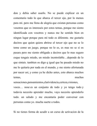 don y debia saber usarlo. No se puede explicar en un
comentario todo lo que abarca el tercer ojo, por lo menos
para mí. pero me llena de alegria que existan personas como
vosotros que os intereseis por estos temas, porque me siento
identificada con vosotros y nunca me he sentido bien en
ningun lugar porque para mí todo es diferente. me gustaría
deciros que quien quiera abrirse el tercer ojo que no se lo
tome como un juego, porque no lo es, es mas no se si os
pasara pero me siento obligada a deciros que lo mas seguro
esque tengais miedo, un miedo incntrolable…depende de lo
que sintais. tambien os digo q igual que he pasado miedo no
me lo quitaria por nada en el mundo, y me siento afortunada
por nacer asi, y como ya he dicho antes, esto abarca muchos
temas,                                               muchas
sensaciones,pensamientos,clarividencia,certeza,visiones,
voces… nose es un conjunto de todo y yo tengo todo y
todavia necesito aprender mucho, vaya necesito aprenderlo
todo. un saludo y me encantaria poder conversar con
personas como yo. mucha suerte a todos.


Si no tienes forma de acudir a un curso de activacion de la
 
